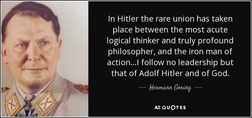 In Hitler the rare union has taken place between the most acute logical thinker and truly profound philosopher, and the iron man of action...I follow no leadership but that of Adolf Hitler and of God. - Hermann Goring