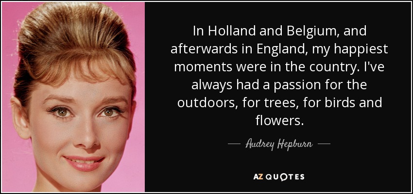 In Holland and Belgium, and afterwards in England, my happiest moments were in the country. I've always had a passion for the outdoors, for trees, for birds and flowers. - Audrey Hepburn