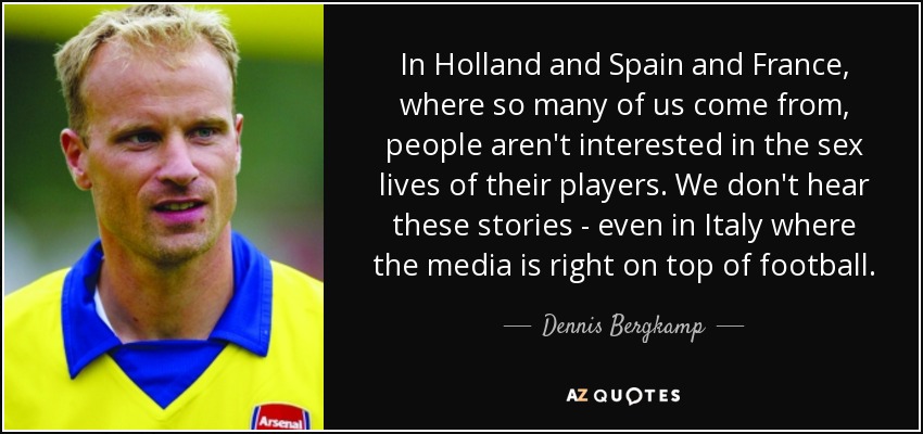 In Holland and Spain and France, where so many of us come from, people aren't interested in the sex lives of their players. We don't hear these stories - even in Italy where the media is right on top of football. - Dennis Bergkamp