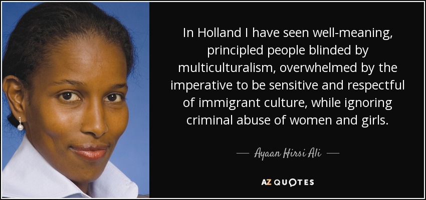 In Holland I have seen well-meaning, principled people blinded by multiculturalism, overwhelmed by the imperative to be sensitive and respectful of immigrant culture, while ignoring criminal abuse of women and girls. - Ayaan Hirsi Ali