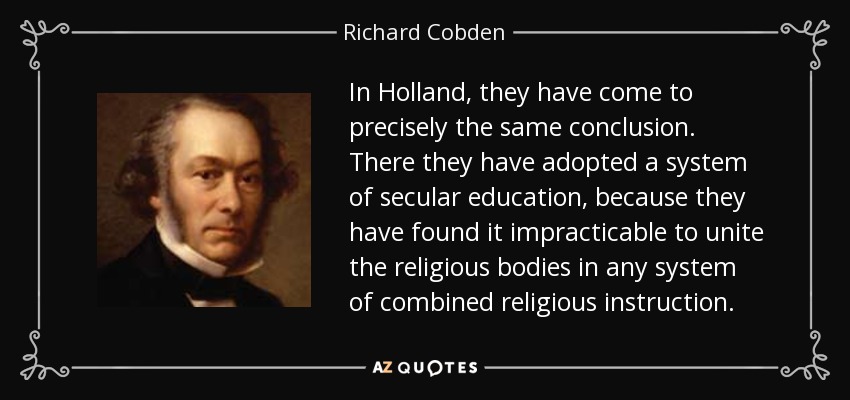 In Holland, they have come to precisely the same conclusion. There they have adopted a system of secular education, because they have found it impracticable to unite the religious bodies in any system of combined religious instruction. - Richard Cobden