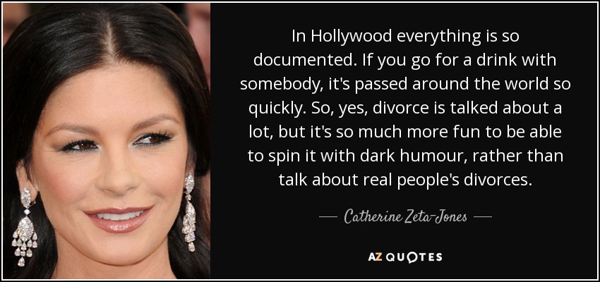 In Hollywood everything is so documented. If you go for a drink with somebody, it's passed around the world so quickly. So, yes, divorce is talked about a lot, but it's so much more fun to be able to spin it with dark humour, rather than talk about real people's divorces. - Catherine Zeta-Jones