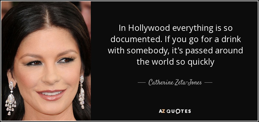 In Hollywood everything is so documented. If you go for a drink with somebody, it's passed around the world so quickly - Catherine Zeta-Jones