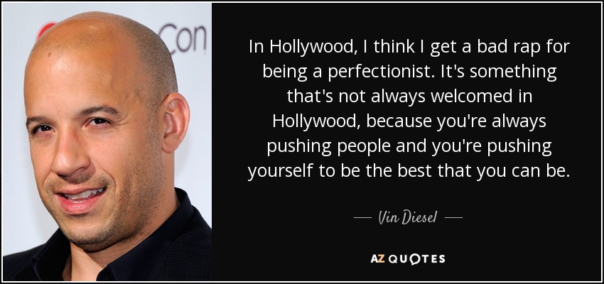In Hollywood, I think I get a bad rap for being a perfectionist. It's something that's not always welcomed in Hollywood, because you're always pushing people and you're pushing yourself to be the best that you can be. - Vin Diesel