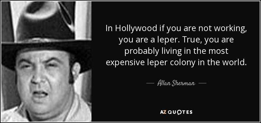 In Hollywood if you are not working, you are a leper. True, you are probably living in the most expensive leper colony in the world. - Allan Sherman