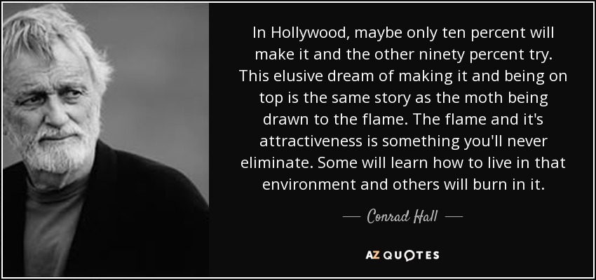 In Hollywood, maybe only ten percent will make it and the other ninety percent try. This elusive dream of making it and being on top is the same story as the moth being drawn to the flame. The flame and it's attractiveness is something you'll never eliminate. Some will learn how to live in that environment and others will burn in it. - Conrad Hall