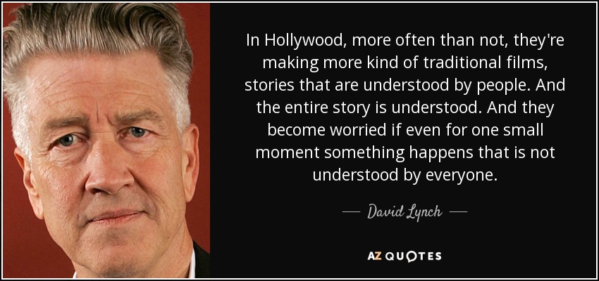 In Hollywood, more often than not, they're making more kind of traditional films, stories that are understood by people. And the entire story is understood. And they become worried if even for one small moment something happens that is not understood by everyone. - David Lynch