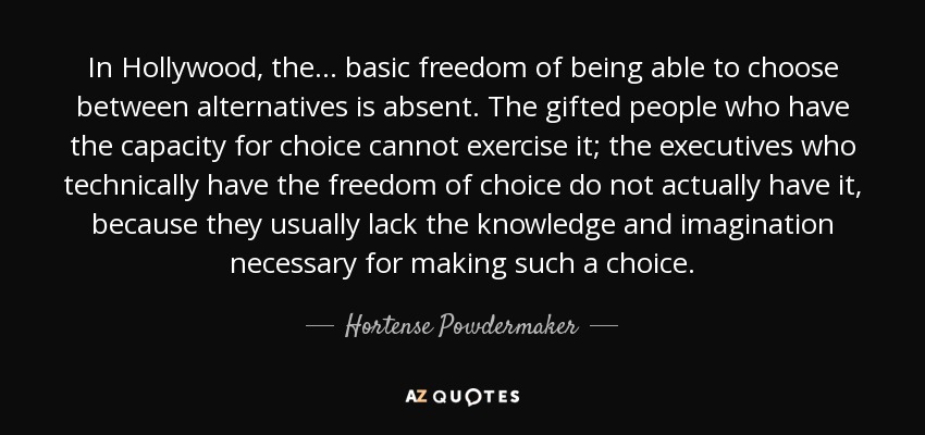 In Hollywood, the ... basic freedom of being able to choose between alternatives is absent. The gifted people who have the capacity for choice cannot exercise it; the executives who technically have the freedom of choice do not actually have it, because they usually lack the knowledge and imagination necessary for making such a choice. - Hortense Powdermaker