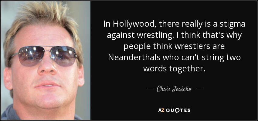 In Hollywood, there really is a stigma against wrestling. I think that's why people think wrestlers are Neanderthals who can't string two words together. - Chris Jericho
