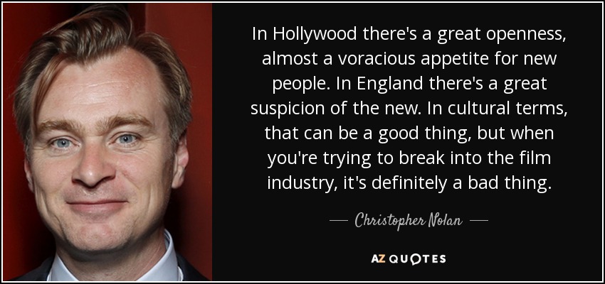 In Hollywood there's a great openness, almost a voracious appetite for new people. In England there's a great suspicion of the new. In cultural terms, that can be a good thing, but when you're trying to break into the film industry, it's definitely a bad thing. - Christopher Nolan