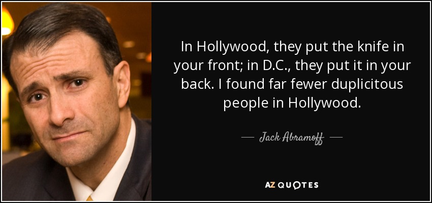 In Hollywood, they put the knife in your front; in D.C., they put it in your back. I found far fewer duplicitous people in Hollywood. - Jack Abramoff