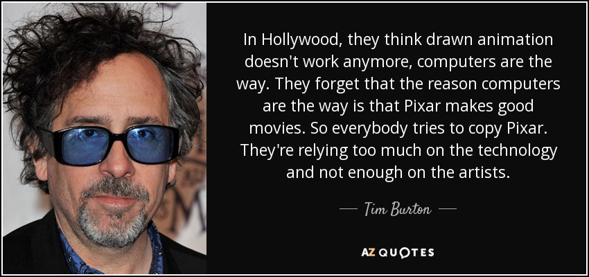 In Hollywood, they think drawn animation doesn't work anymore, computers are the way. They forget that the reason computers are the way is that Pixar makes good movies. So everybody tries to copy Pixar. They're relying too much on the technology and not enough on the artists. - Tim Burton