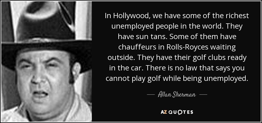 In Hollywood, we have some of the richest unemployed people in the world. They have sun tans. Some of them have chauffeurs in Rolls-Royces waiting outside. They have their golf clubs ready in the car. There is no law that says you cannot play golf while being unemployed. - Allan Sherman