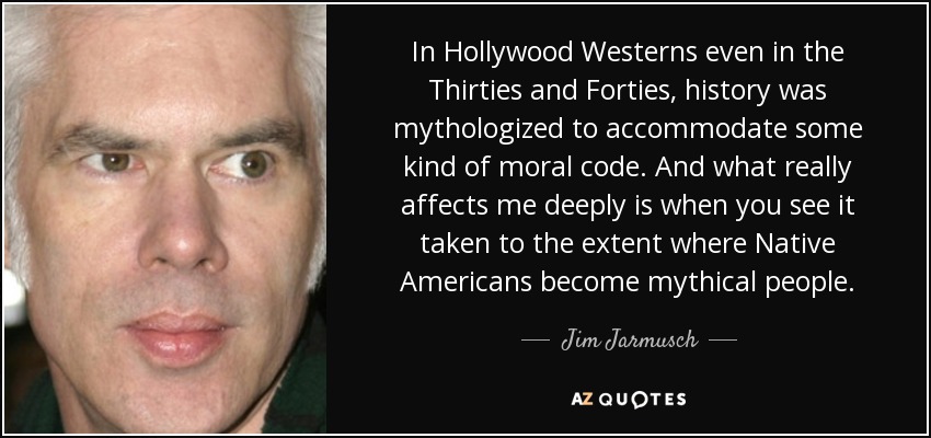 In Hollywood Westerns even in the Thirties and Forties, history was mythologized to accommodate some kind of moral code. And what really affects me deeply is when you see it taken to the extent where Native Americans become mythical people. - Jim Jarmusch