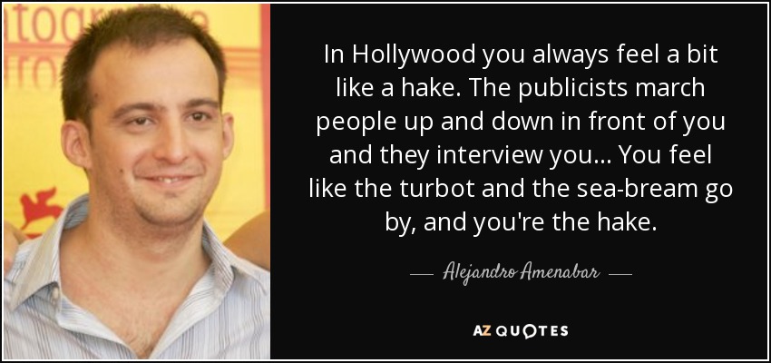 In Hollywood you always feel a bit like a hake. The publicists march people up and down in front of you and they interview you... You feel like the turbot and the sea-bream go by, and you're the hake. - Alejandro Amenabar