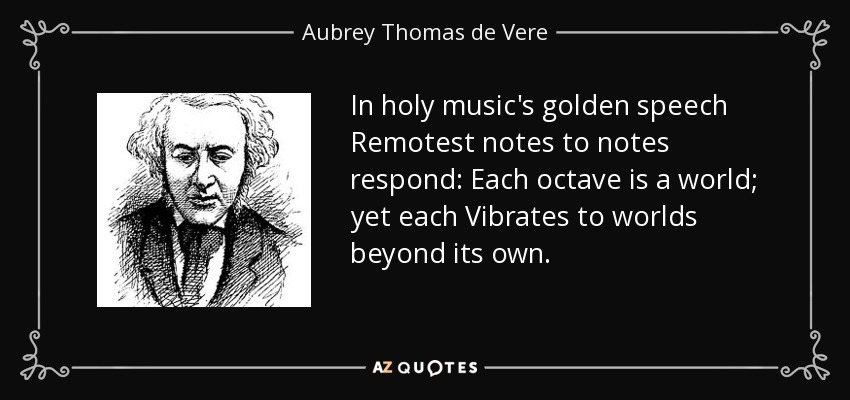 In holy music's golden speech Remotest notes to notes respond: Each octave is a world; yet each Vibrates to worlds beyond its own. - Aubrey Thomas de Vere