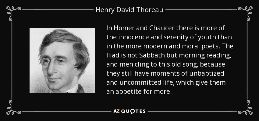 In Homer and Chaucer there is more of the innocence and serenity of youth than in the more modern and moral poets. The Iliad is not Sabbath but morning reading, and men cling to this old song, because they still have moments of unbaptized and uncommitted life, which give them an appetite for more. - Henry David Thoreau