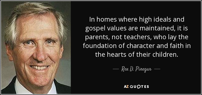 In homes where high ideals and gospel values are maintained, it is parents, not teachers, who lay the foundation of character and faith in the hearts of their children. - Rex D. Pinegar