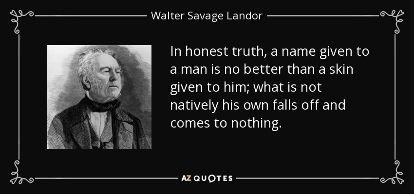 In honest truth, a name given to a man is no better than a skin given to him; what is not natively his own falls off and comes to nothing. - Walter Savage Landor
