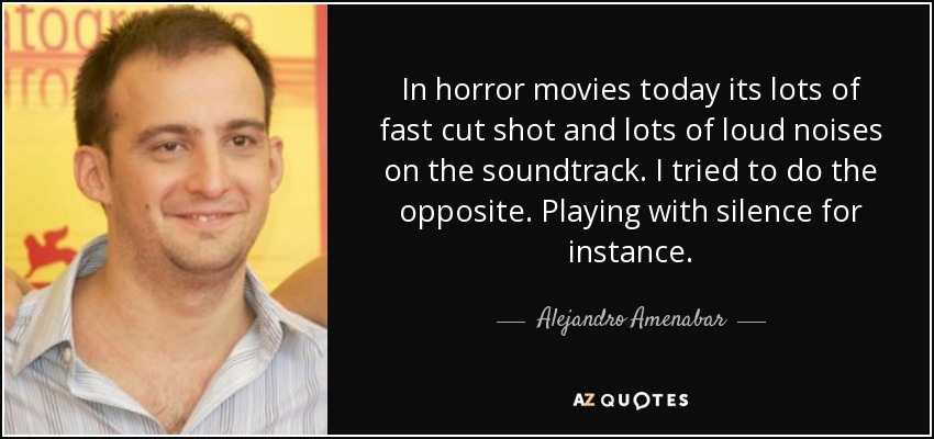 In horror movies today its lots of fast cut shot and lots of loud noises on the soundtrack. I tried to do the opposite. Playing with silence for instance. - Alejandro Amenabar