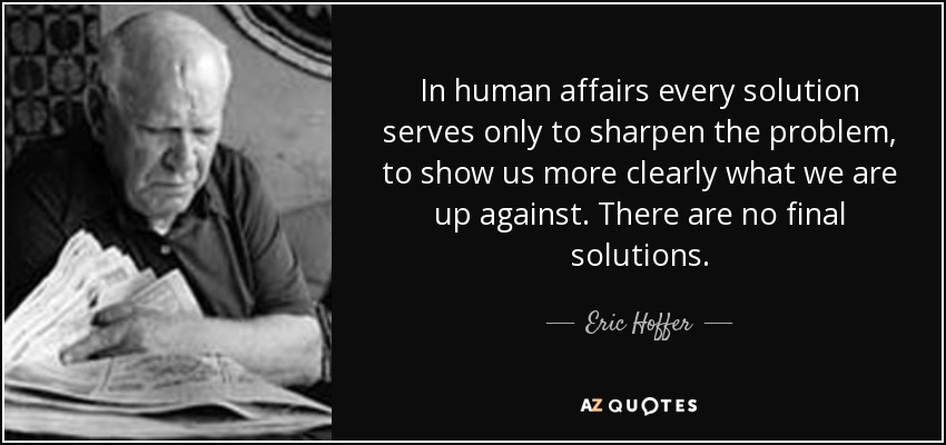 In human affairs every solution serves only to sharpen the problem, to show us more clearly what we are up against. There are no final solutions. - Eric Hoffer
