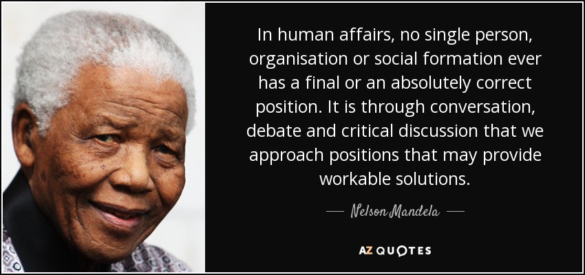 In human affairs, no single person, organisation or social formation ever has a final or an absolutely correct position. It is through conversation, debate and critical discussion that we approach positions that may provide workable solutions. - Nelson Mandela
