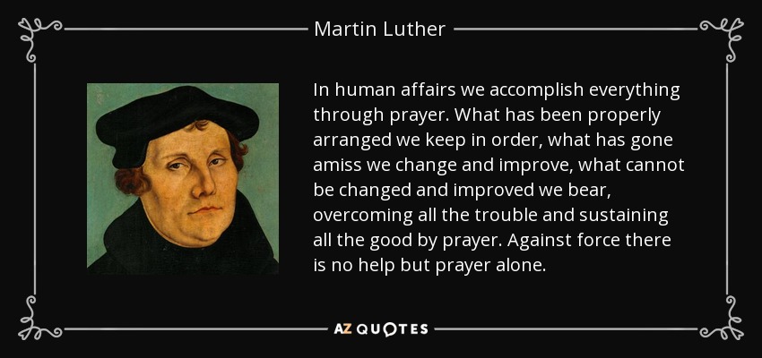 In human affairs we accomplish everything through prayer. What has been properly arranged we keep in order, what has gone amiss we change and improve, what cannot be changed and improved we bear, overcoming all the trouble and sustaining all the good by prayer. Against force there is no help but prayer alone. - Martin Luther