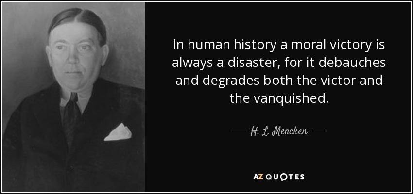 In human history a moral victory is always a disaster, for it debauches and degrades both the victor and the vanquished. - H. L. Mencken
