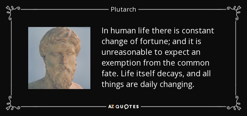 In human life there is constant change of fortune; and it is unreasonable to expect an exemption from the common fate. Life itself decays, and all things are daily changing. - Plutarch