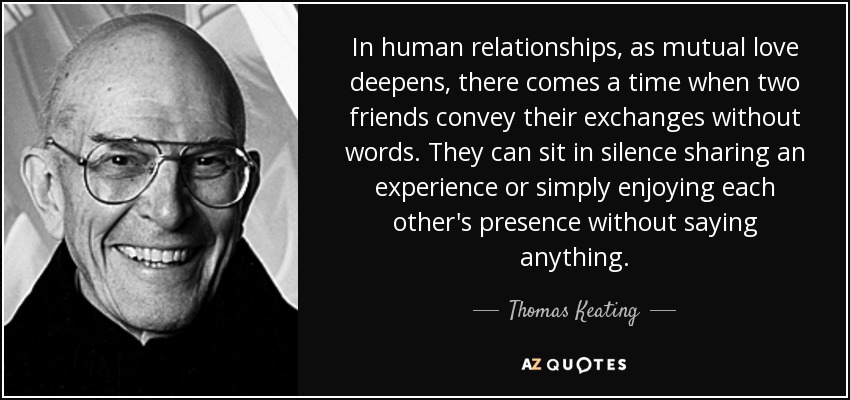 In human relationships, as mutual love deepens, there comes a time when two friends convey their exchanges without words. They can sit in silence sharing an experience or simply enjoying each other's presence without saying anything. - Thomas Keating