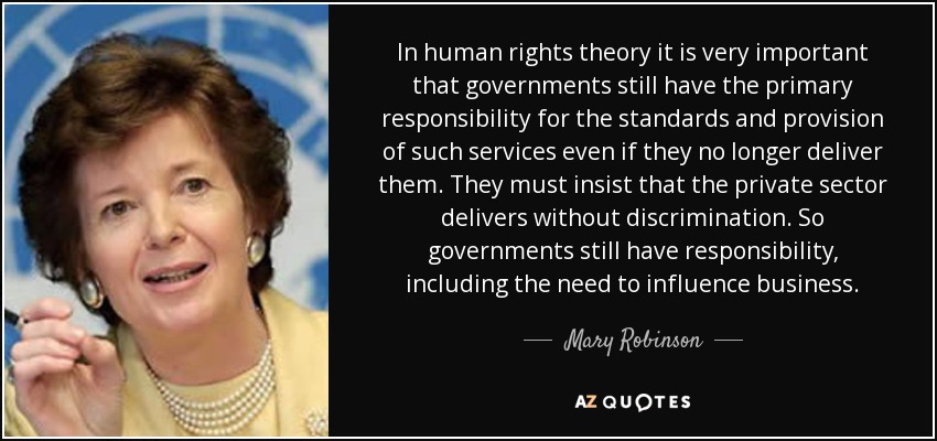 In human rights theory it is very important that governments still have the primary responsibility for the standards and provision of such services even if they no longer deliver them. They must insist that the private sector delivers without discrimination. So governments still have responsibility, including the need to influence business. - Mary Robinson