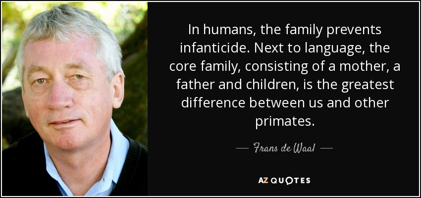 In humans, the family prevents infanticide. Next to language, the core family, consisting of a mother, a father and children, is the greatest difference between us and other primates. - Frans de Waal