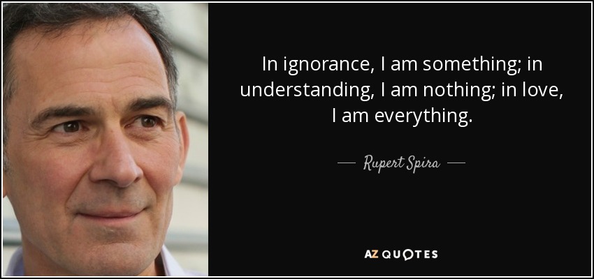 In ignorance, I am something; in understanding, I am nothing; in love, I am everything. - Rupert Spira