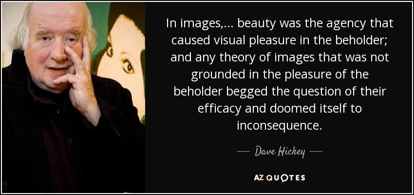 In images,... beauty was the agency that caused visual pleasure in the beholder; and any theory of images that was not grounded in the pleasure of the beholder begged the question of their efficacy and doomed itself to inconsequence. - Dave Hickey