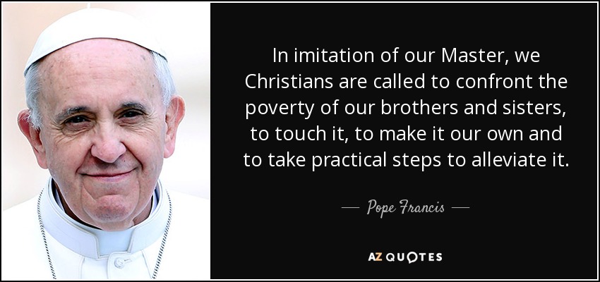 In imitation of our Master, we Christians are called to confront the poverty of our brothers and sisters, to touch it, to make it our own and to take practical steps to alleviate it. - Pope Francis