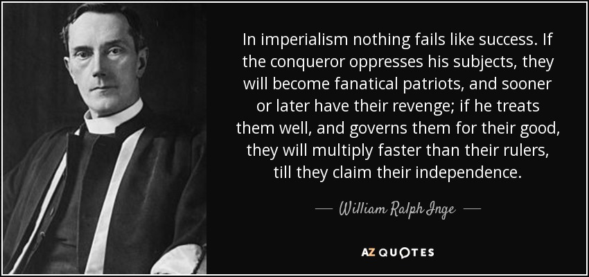 In imperialism nothing fails like success. If the conqueror oppresses his subjects, they will become fanatical patriots, and sooner or later have their revenge; if he treats them well, and governs them for their good, they will multiply faster than their rulers, till they claim their independence. - William Ralph Inge