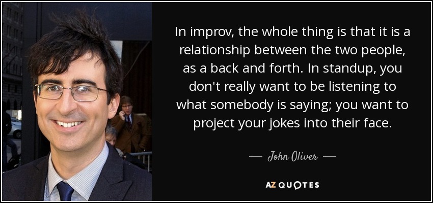 In improv, the whole thing is that it is a relationship between the two people, as a back and forth. In standup, you don't really want to be listening to what somebody is saying; you want to project your jokes into their face. - John Oliver