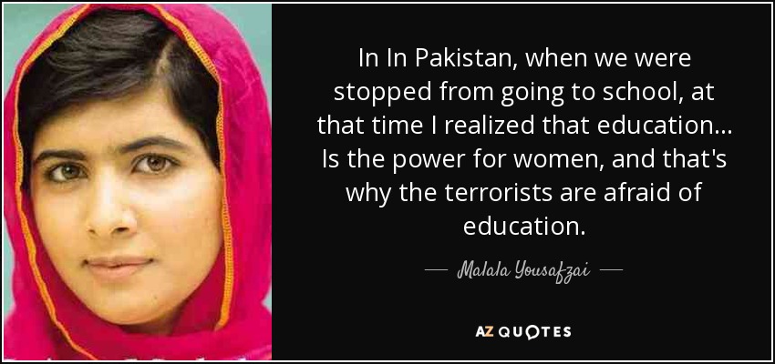 In In Pakistan, when we were stopped from going to school, at that time I realized that education ... Is the power for women, and that's why the terrorists are afraid of education. - Malala Yousafzai