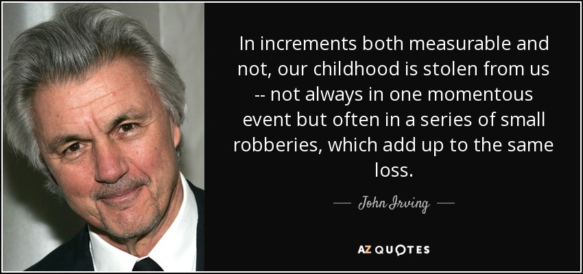 In increments both measurable and not, our childhood is stolen from us -- not always in one momentous event but often in a series of small robberies, which add up to the same loss. - John Irving