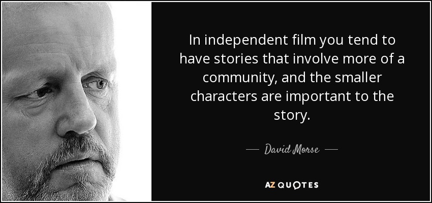 In independent film you tend to have stories that involve more of a community, and the smaller characters are important to the story. - David Morse