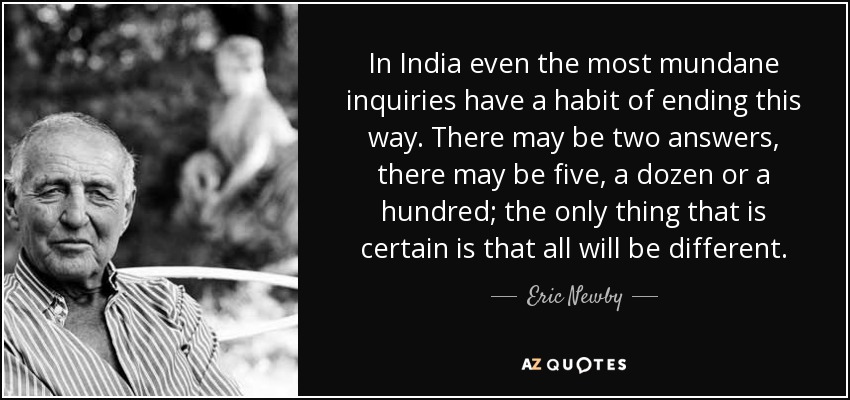 In India even the most mundane inquiries have a habit of ending this way. There may be two answers, there may be five, a dozen or a hundred; the only thing that is certain is that all will be different. - Eric Newby