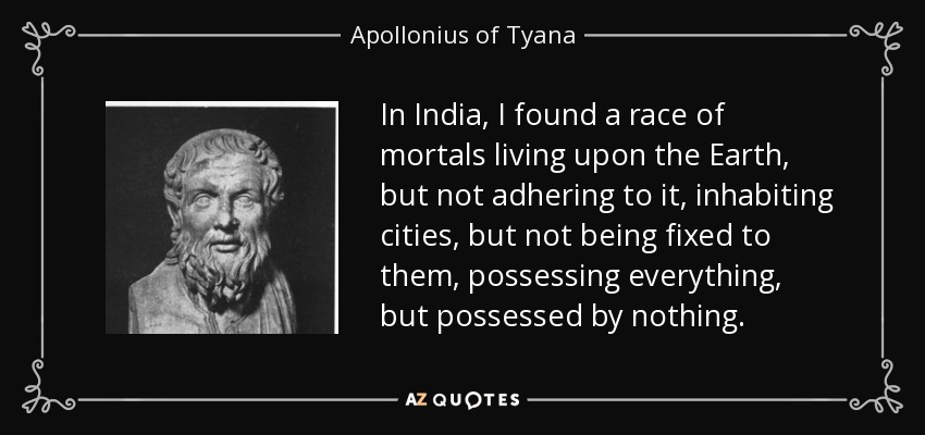 In India, I found a race of mortals living upon the Earth, but not adhering to it, inhabiting cities, but not being fixed to them, possessing everything, but possessed by nothing. - Apollonius of Tyana