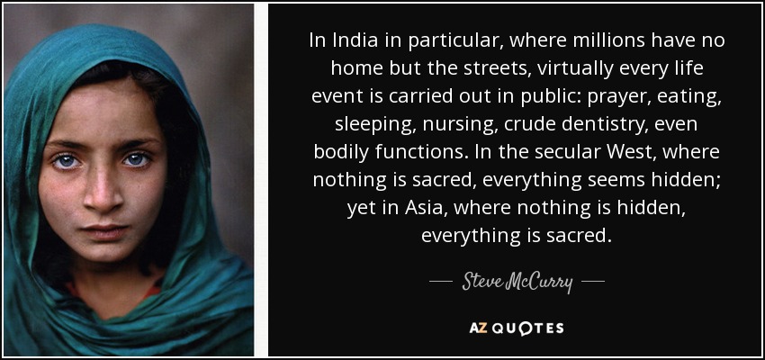 In India in particular, where millions have no home but the streets, virtually every life event is carried out in public: prayer, eating, sleeping, nursing, crude dentistry, even bodily functions. In the secular West, where nothing is sacred, everything seems hidden; yet in Asia, where nothing is hidden, everything is sacred. - Steve McCurry