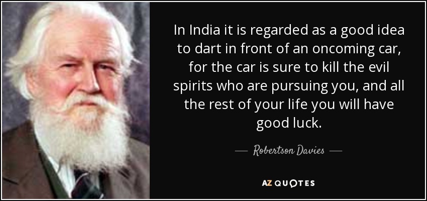 In India it is regarded as a good idea to dart in front of an oncoming car, for the car is sure to kill the evil spirits who are pursuing you, and all the rest of your life you will have good luck. - Robertson Davies