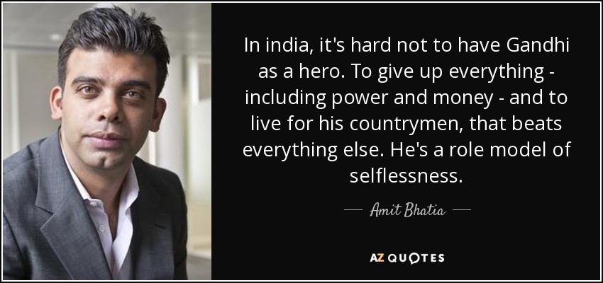 In india, it's hard not to have Gandhi as a hero. To give up everything - including power and money - and to live for his countrymen, that beats everything else. He's a role model of selflessness. - Amit Bhatia