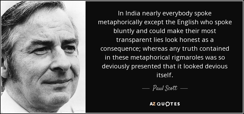 In India nearly everybody spoke metaphorically except the English who spoke bluntly and could make their most transparent lies look honest as a consequence; whereas any truth contained in these metaphorical rigmaroles was so deviously presented that it looked devious itself. - Paul Scott