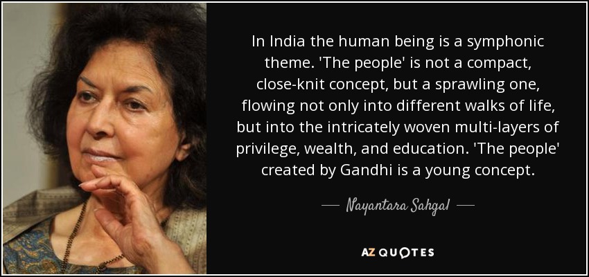 In India the human being is a symphonic theme. 'The people' is not a compact, close-knit concept, but a sprawling one, flowing not only into different walks of life, but into the intricately woven multi-layers of privilege, wealth, and education. 'The people' created by Gandhi is a young concept. - Nayantara Sahgal
