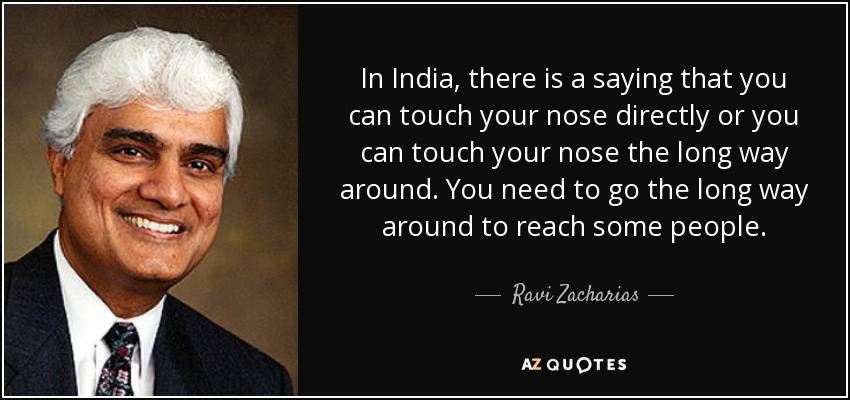 In India, there is a saying that you can touch your nose directly or you can touch your nose the long way around. You need to go the long way around to reach some people. - Ravi Zacharias