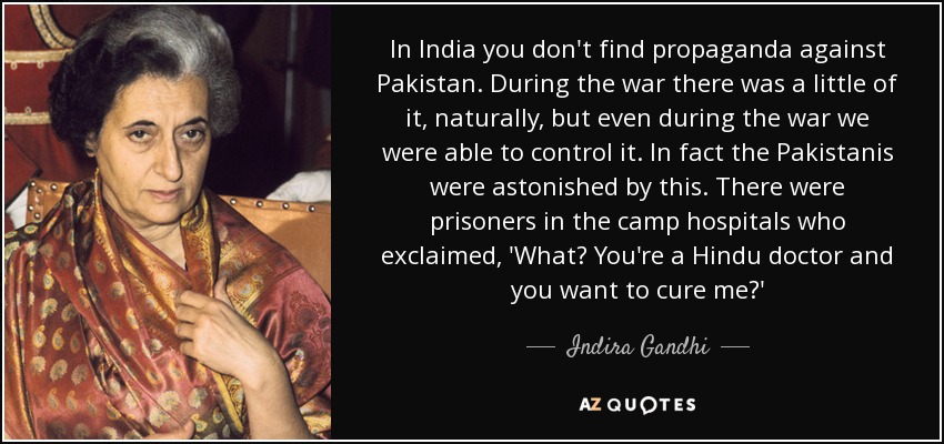 In India you don't find propaganda against Pakistan. During the war there was a little of it, naturally, but even during the war we were able to control it. In fact the Pakistanis were astonished by this. There were prisoners in the camp hospitals who exclaimed, 'What? You're a Hindu doctor and you want to cure me?' - Indira Gandhi