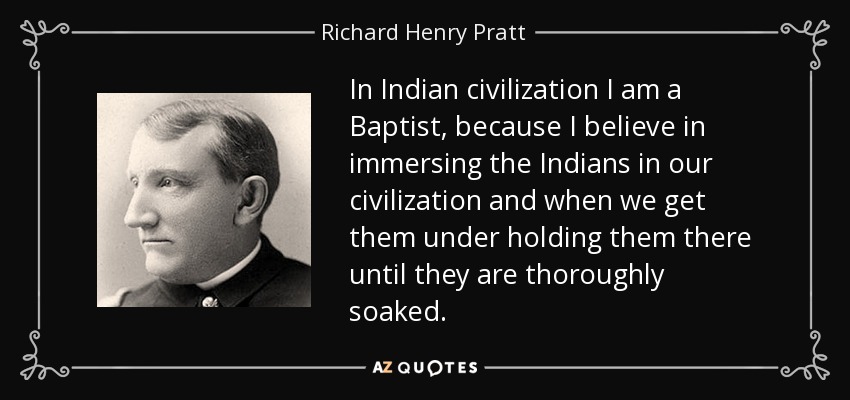 In Indian civilization I am a Baptist, because I believe in immersing the Indians in our civilization and when we get them under holding them there until they are thoroughly soaked. - Richard Henry Pratt